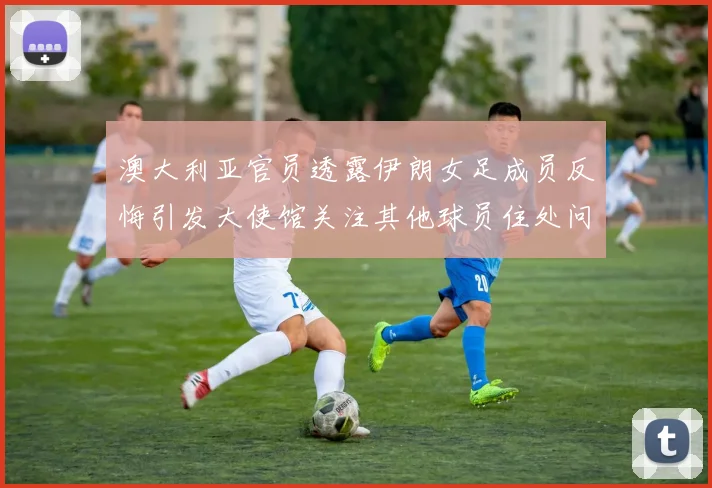 澳大利亚官员透露伊朗女足成员反悔引发大使馆关注其他球员住处问题