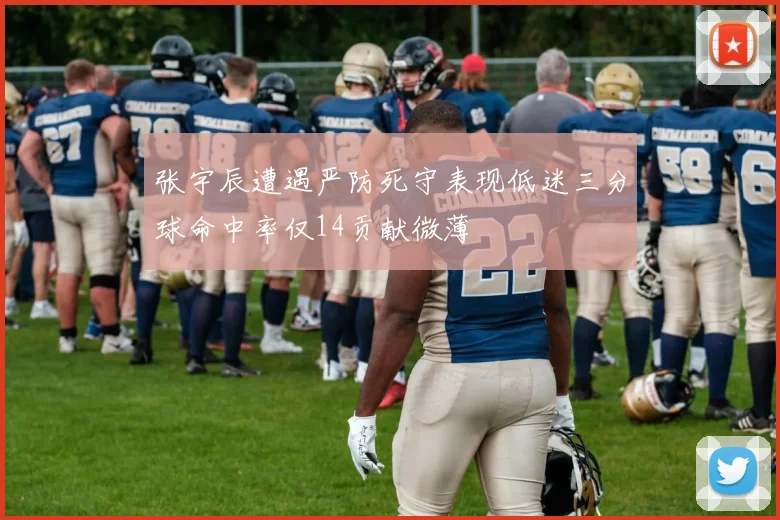 张宇辰遭遇严防死守表现低迷三分球命中率仅14贡献微薄