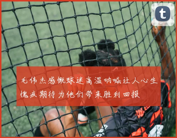 毛伟杰感慨球迷高温呐喊让人心生愧疚期待为他们带来胜利回报